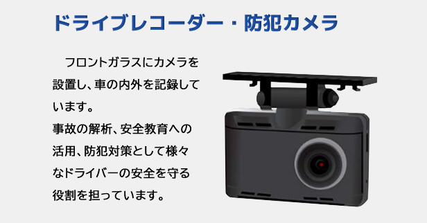 ドライブレコーダー ・ 防犯カメラ｜フロントガラスにカメラを設置し、車の内外を記録しています。事故の解析、安全教育への活用、防犯対策として様々なドライバーの安全を守る役割を担っています。